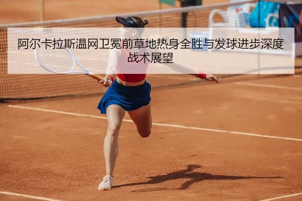 阿尔卡拉斯温网卫冕前草地热身全胜与发球进步深度战术展望