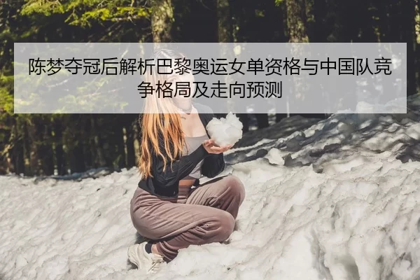 陈梦夺冠后解析巴黎奥运女单资格与中国队竞争格局及走向预测