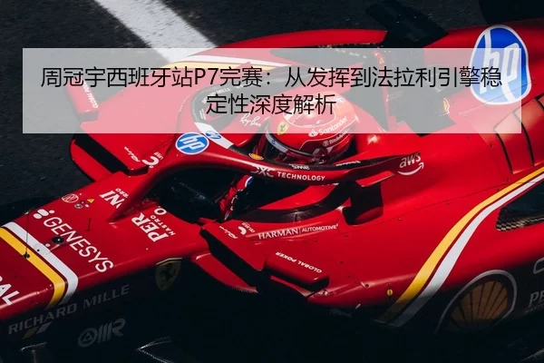 周冠宇西班牙站P7完赛：从发挥到法拉利引擎稳定性深度解析