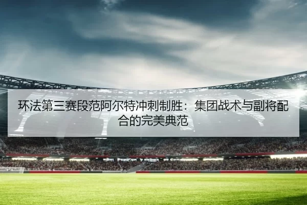 环法第三赛段范阿尔特冲刺制胜：集团战术与副将配合的完美典范