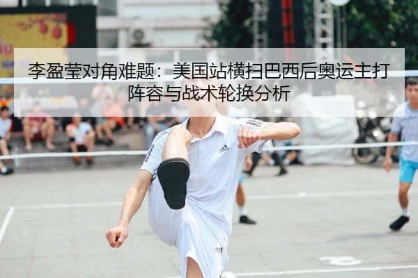 李盈莹对角难题：美国站横扫巴西后奥运主打阵容与战术轮换分析