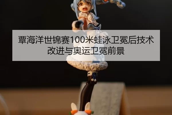 覃海洋世锦赛100米蛙泳卫冕后技术改进与奥运卫冕前景